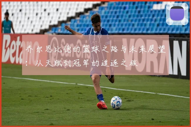 乔尔恩比德的篮球之路与未来展望：从天赋到冠军的追逐之旅