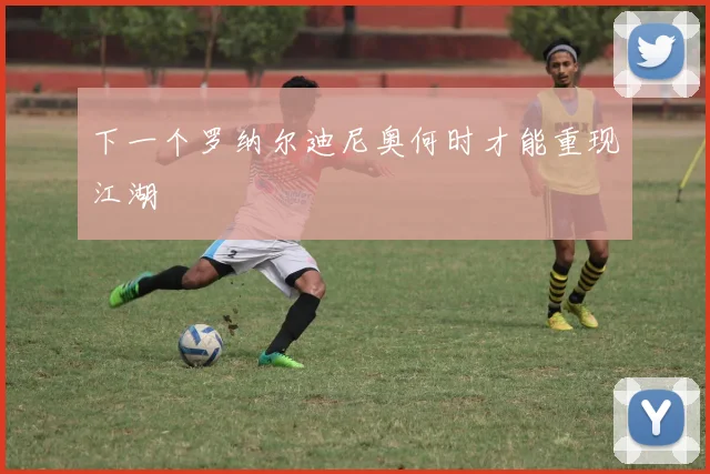 下一个罗纳尔迪尼奥何时才能重现江湖