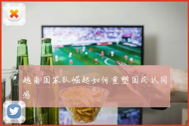 越南国家队崛起如何重塑国民认同感