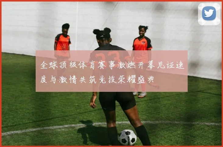 全球顶级体育赛事激燃开幕见证速度与激情共筑竞技荣耀盛典