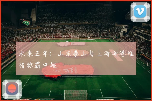 未来五年：山东泰山与上海海港谁将称霸中超