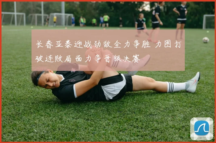 长春亚泰迎战劲敌全力争胜 力图打破连败局面力争晋级决赛