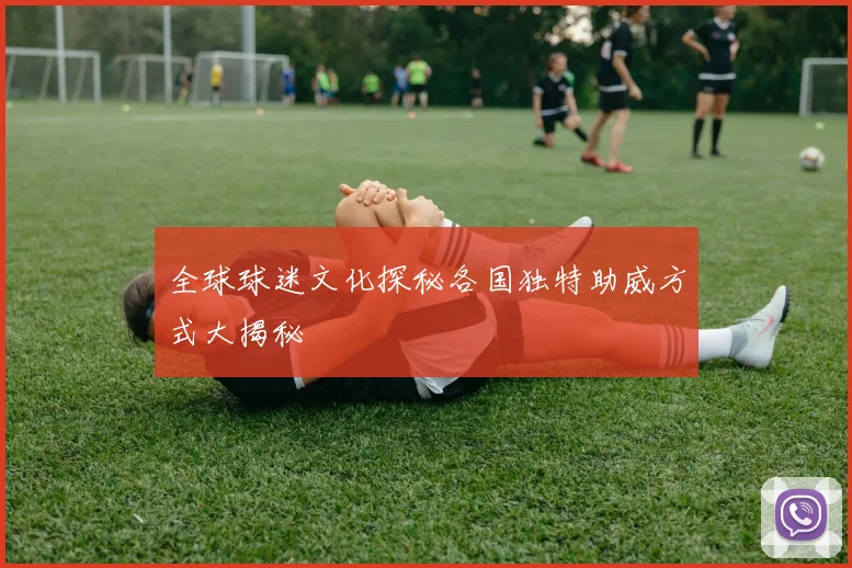 全球球迷文化探秘各国独特助威方式大揭秘