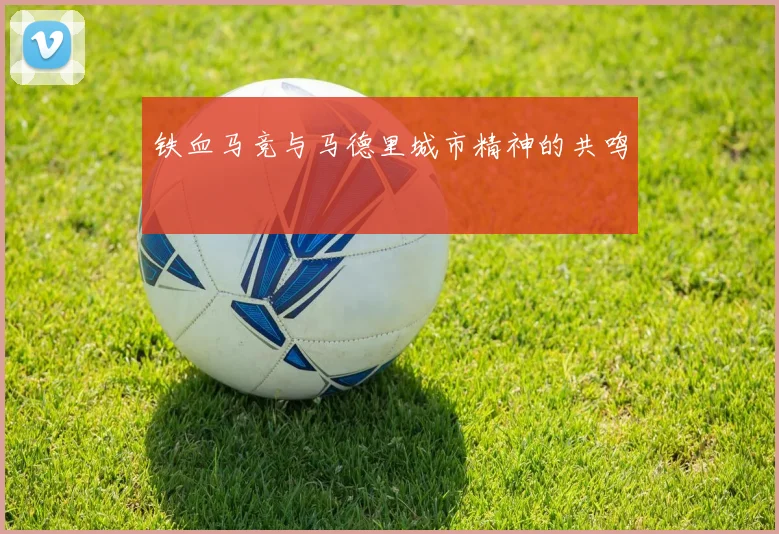 铁血马竞与马德里城市精神的共鸣