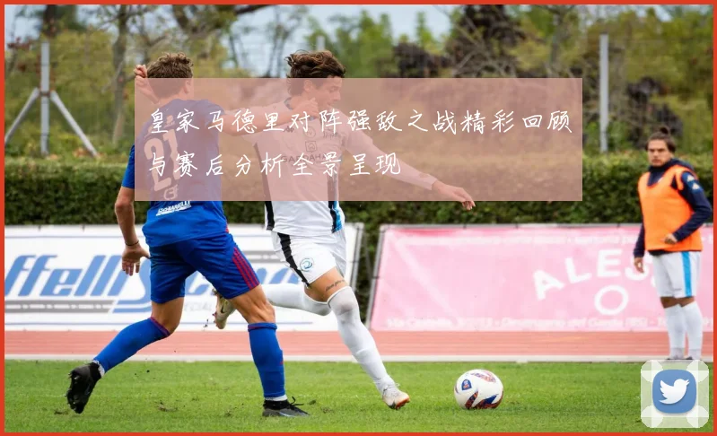 皇家马德里对阵强敌之战精彩回顾与赛后分析全景呈现