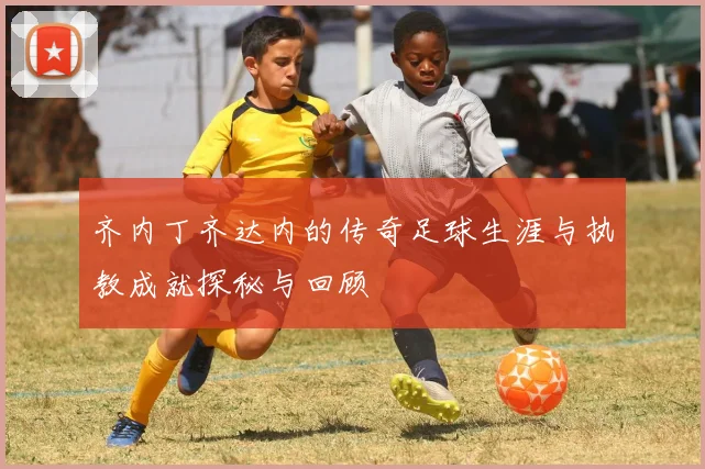 齐内丁齐达内的传奇足球生涯与执教成就探秘与回顾