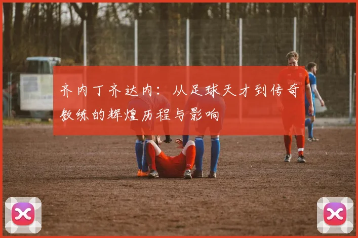 齐内丁齐达内：从足球天才到传奇教练的辉煌历程与影响
