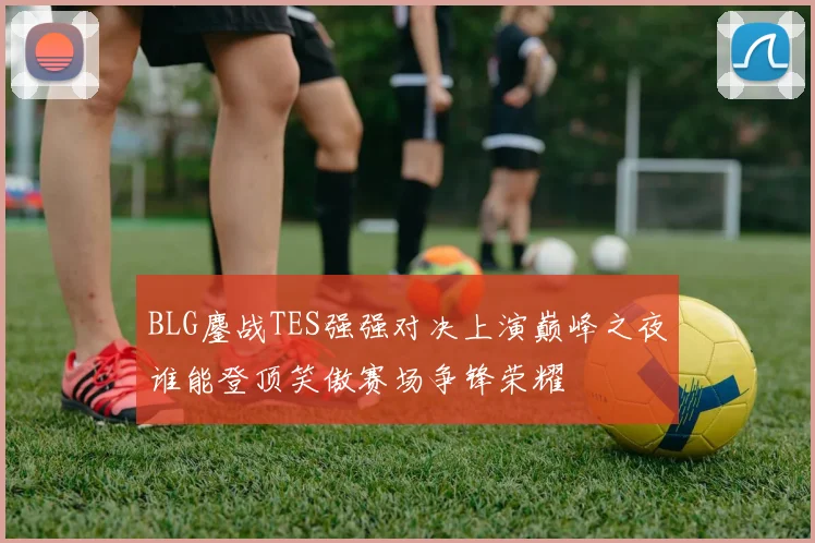 BLG鏖战TES强强对决上演巅峰之夜谁能登顶笑傲赛场争锋荣耀