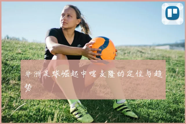 非洲足球崛起中喀麦隆的定位与趋势