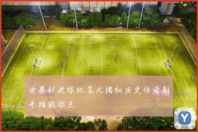 世界杯进球纪录大揭秘历史传奇射手谁能称王