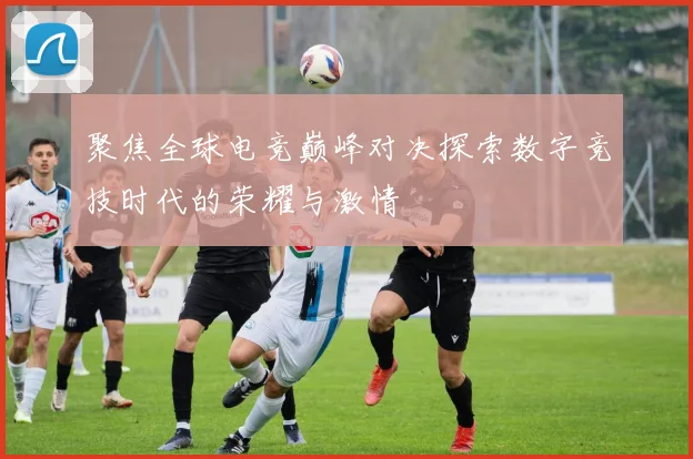 聚焦全球电竞巅峰对决探索数字竞技时代的荣耀与激情