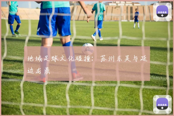 地域足球文化碰撞：苏州东吴与延边龙鼎