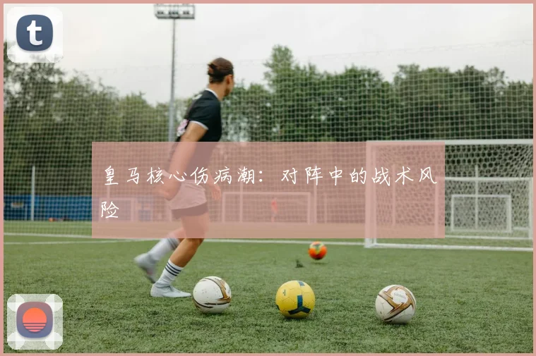 皇马核心伤病潮：对阵中的战术风险