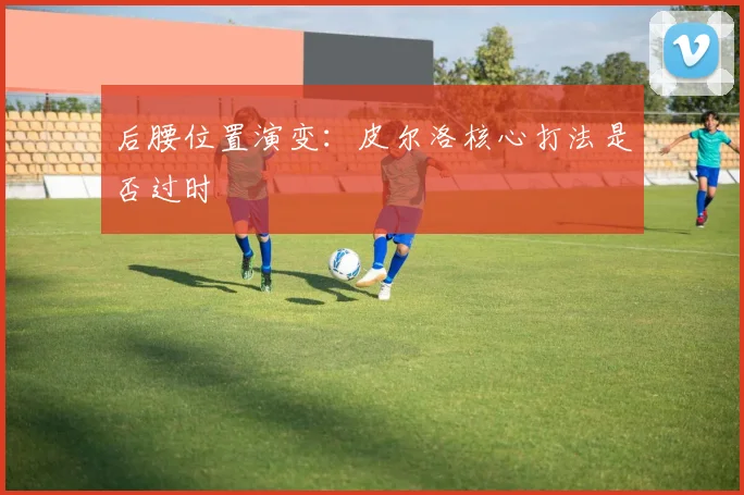 后腰位置演变：皮尔洛核心打法是否过时